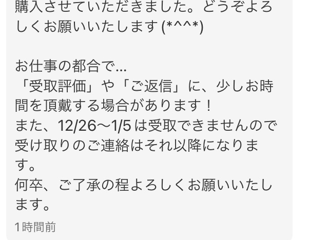 メルカリの取り引きについて質問です。 当方出品者です。先程出品した物が購入されたのですが購入からこの様な挨拶メッセージが来ました。 「受取評価」や「ご返信」に、少しお時間を頂戴する場合があります！ また、12/26～1/5は受取できませんので受け取りのご連絡はそれ以降になります。 何卒、ご了承の程よろしくお願いいたしますとメッセージが来ました。 調べたところ、運送会社の保管期限が1週間のようで発送してしまうと相手の受け取り連絡前に返送されてしまう可能性があります。 このような場合皆様ならどのような対応をしますか？メッセージのスクショも貼りますので見ていただけると幸いです。 当方悪い評価0なのですがこの取引でトラブルが起きそうで不安もあります。 私的には購入前にこのような事情があるのを伝えてから購入するべきだと思うのですが‥ 他にも自己中心的な購入者や、受け取り通知しない非常識な人が多い気がします。