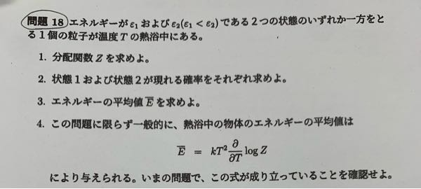 統計熱力学の問題です。 エネルギーがε1およびε2（ε1＜ε2）である2つの状態のいずれか一方をとる1個の粒子が温度Tの熱浴中にある。 1.分配関数Zを求めよ。 2.状態1および状態2が現れる確率をそれぞれ求めよ。 3.エネルギーの平均値Eを求めよ。 4.この問題に限らず一般的に、熱浴中の物体のエネルギーの平均値はE=kT^2(∂/∂T)log Zにより与えられる。いまの問題で、この式が成り立っていることを確認せよ。 解き方だけでもいいので教えて欲しいですm(*_ _)m