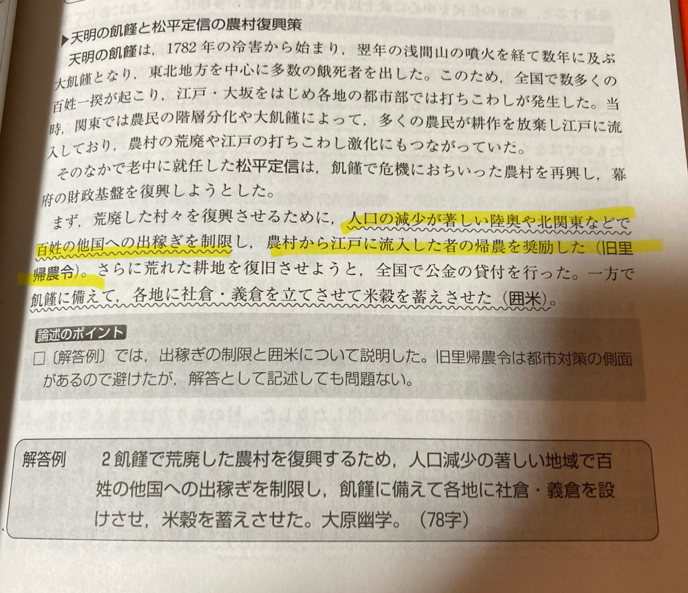 一橋大学日本史についての質問です。 松平定信の農村復興策についての問題で、答えは下の画像の通りなのですが一つ疑問があります。旧里帰農令という令は、私の認識では農村からの出稼ぎ者に資金を与えて農村に帰らせるというものなのですが、この解説の書き方(黄色いマーカーの部分)的に旧里帰農令にはただ単に人を出身地に帰すだけでなく北関東からの出稼ぎを制限するという内容も含まれているのですか？北関東からの出稼ぎ制限をしたのは知っていましたが、これも旧里帰農令の一環なのでしょうか、それとも全く別の法として出されたものなのでしょうか。 文章が下手ですみません。よろしくお願いします。