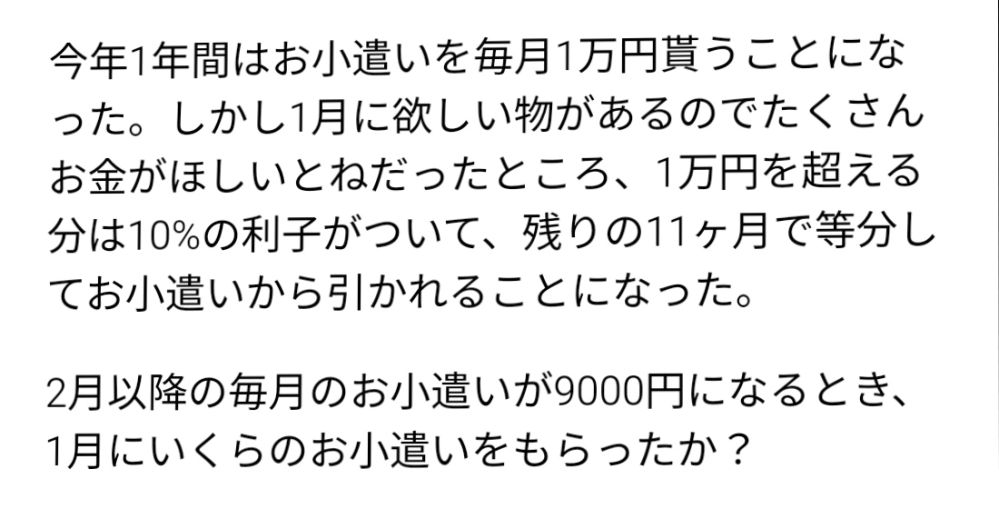 算数・数学について質問です。 写真の問題についてです。 私はこの問題について、 本来は毎月1万円なので1年間で12万円もらえると考えました。 そこから、2月から12月が9000円だったことを考慮して、そのときは10000+9000×11=10万9000円と求めて、 12万円−10万9000円=1万1000円と出しました。 しかし、ここから利子の扱い方が分からず、解くことができませんでした。 この問題を解くときのポイントや計算方法が分かりませんでした。 考え方と途中式を教えていただきたいです。 よろしくお願いします。