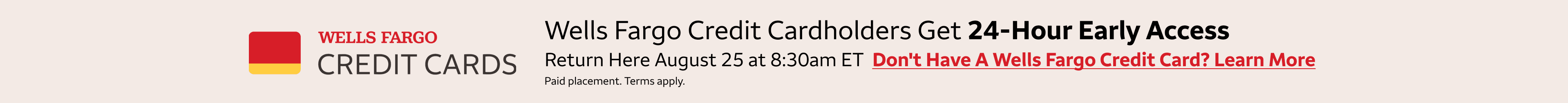 Wells Fargo credit cardholders get 24-hour early access to these deals. Return here August 25th at 8:30am eastern standard time to access the deals. To learn more about getting a Wells Fargo Credit Card, click the banner. Paid Placement. Terms apply. 