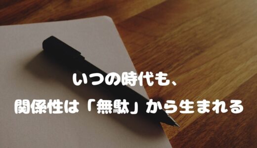 いつの時代も、関係性は「無駄」から生まれる