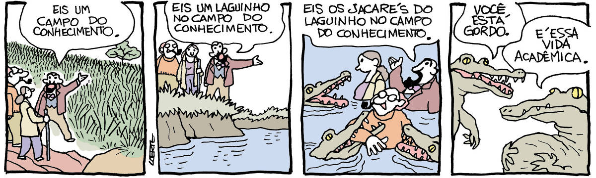 Tira de Laerte em 4 quadrinhos: 1) - Um homem, barbado, de paletó e gravata borboleta, conduz duas outras pessoas - uma mulher com jaleco e cajado de apoio e um homem de óculos e cachimbo na boca. O homem barbado aponta para um extenso campo de capim alto à frente deles e diz: “Eis um campo do conhecimento”. 2) - O grupo está à beira de uma lagoa. O homem barbado aponta e diz: “Eis um laguinho no campo do conhecimento”. 3) - O grupo está dentro d’água, até acima da cintura. Três jacarés se aproximam, de boca aberta - um deles já abocanha o braço do homem de cachimbo. O barbado continua falando: “Eis os jacarés do laguinho no campo do conhecimento”. 4) - Dois jacarés conversam. Um deles pousa as mãos sobre a barriga enorme; o outro lhe diz: “Você está gordo”; o jacaré gordo responde: “É essa vida acadêmica”.