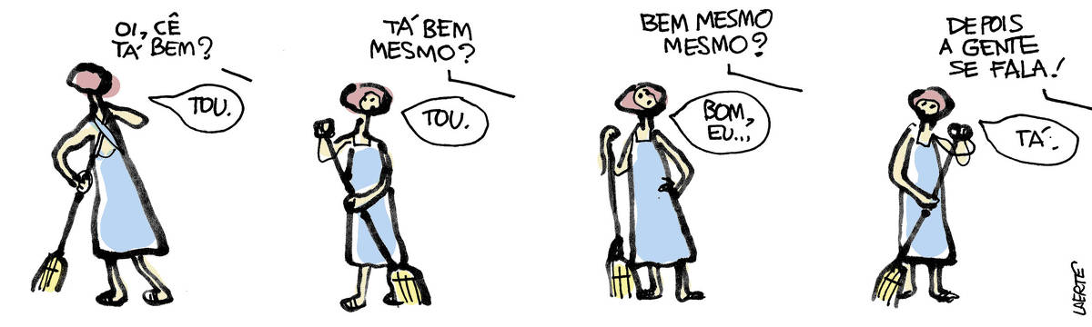 Tira de Laerte, em 4 quadrinhos. 1) - Mulher varrendo o chão. Voz fora de cena pergunta: “Oi, cê tá bem?” - mulher, sem parar de varrer, responde: “Tou”. 2) - Voz fora de cena pergunta: “Tá bem mesmo?” - mulher olha e responde: “Tou”. 3) - Voz fora de cena insiste: “Bem mesmo mesmo?” - mulher interrompe a varrição e apoia a mão na cintura, enquanto começa a responder: “Bom, eu…” 4) - Voz fora de cena interrompe, dizendo: “Depois a gente se fala!” - mulher retoma a varrição, dizendo: “Tá”.