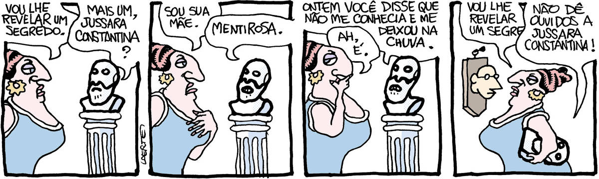 Tira de Laerte, em 4 quadrinhos: 1) - Mulher pomposa, de vestido, com um grande nariz, alto penteado e seios proeminentes, aproxima-se de um busto de mármore com aspecto de algum sábio grego. Ela diz: “Vou lhe contar um segredo” - o busto responde: “Mais um, Jussara Constantina?” 2) - Com ar compungido, a mão sobre o peito, Jussara diz: “Sou sua mãe” - o busto responde: “Mentirosa.” 3) - O busto continua: “Ontem você disse que não me conhecia e me deixou na chuva”; Jussara pensa e diz: “Ah, é”. 4) - Jussara, carregando o busto debaixo do braço, dirige-se à cabeça de um homem, cortada e colada em uma moldura na parede, como se fosse um troféu de caça. Ela começa a dizer para essa cabeça: “Vou lhe revelar um segredo” - mas o busto sob o seu braço interrompe, gritando: “Não dê ouvidos a Jussara Constantina!”