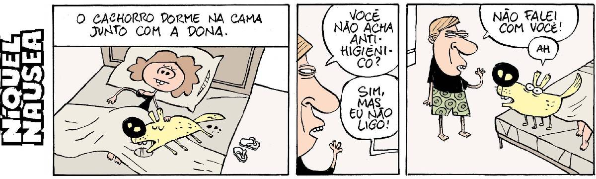 Quadrinho 01: Legenda: O cachorro dorme na cama junto com a dona. Uma mulher está relaxadamente dormindo eu sua cama, afagando seu cão. O cão muito tranquilo também e há uma rodela de baba molhando o lençol e sujeiras na parte de trás dele. Quadrinho 02: um homem que está de perfil pergunta: Você não acha anti-higiênico? A resposta vem do quadrinho ao lado, mas não sabemos dizer quem fala. A voz diz: Si, mas eu não ligo! Quadrinho 03: O homem está ao lado da cama e o cachorro em pé na cama. O homem diz: Eu não falei com você! E o cachorro diz: Ah.