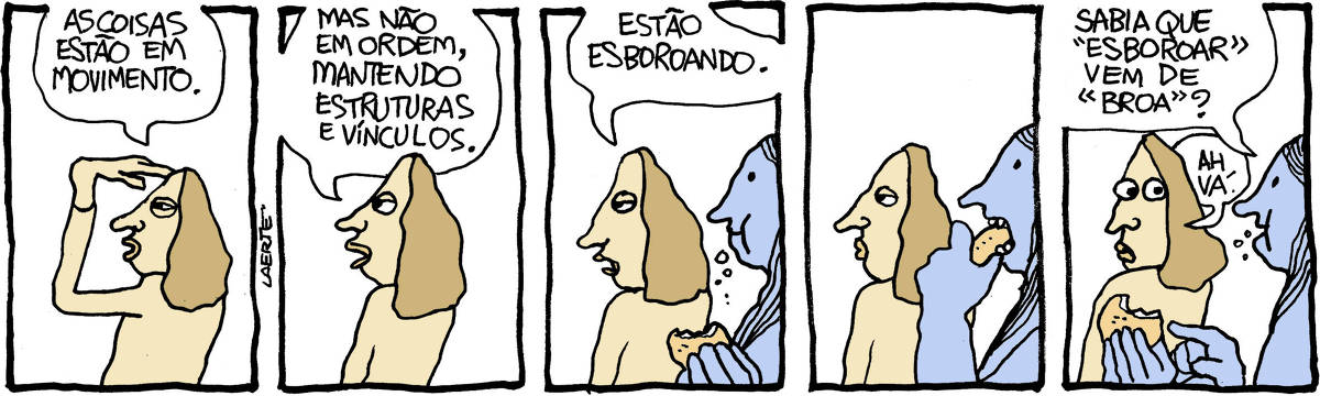 Tira de Laerte, em 5 quadrinhos. 1) Uma pessoa, a mão sobre a vista, perscruta o horizonte e fala: “As coisas estão em movimento”. 2) A pessoa continua olhando e falando: “Mas não em ordem, mantendo estruturas e vínculos”. 3) A pessoa conclui: “Estão esboroando” - outra pessoa se aproxima, mastigando e segurando algo que parece ser um bolinho. Migalhas escapam da sua boca. 4) A primeira pessoa continua olhando em frente, enquanto a outra leva à boca e morde o que tem na mão. 5) A pessoa que chegou fala, enquanto mastiga e aponta o que tem na mão: “Sabia que “esboroar” vem de “broa””? - a primeira pessoa, espantada, comenta: “Ah vá.”