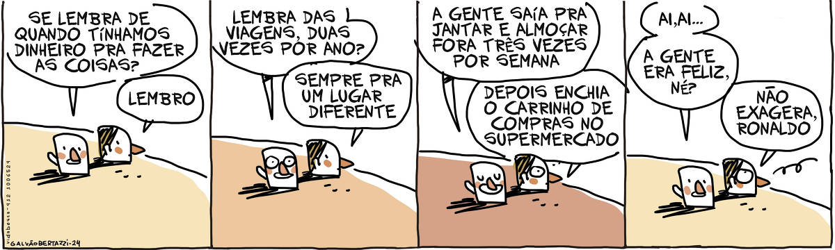 A tira de Galvão Bertazzi se chama Vida Besta e está dividida em quatro quadros. No primeiro quadro duas cabecinhas conversam em cima de um morro. A cabeça de um homem e de uma mulher. A cabecinha do homem diz: Se lembra quando tínhamos dinheiro pra fazer as coisas. A cabecinha de mulher responde: Lembro No segundo quadro a cabecinha do homem diz: Lembra das viagens, duas vezes por ano? A cabecinha da mulher responde: Sempre um lugar diferente. No terceiro quadro a cabecinha do homem diz: A gente saía pra jantar e almoçar fora trÊs vezes por semana. A cabecinha da mulher diz: Depois enchia o carrinho de compras no supermercado. No quarto quadro a cabecinha do homem diz: Ai, ai... a gente era feliz, né? A cabecinha da mulher responde: Não exagera, Ronaldo.