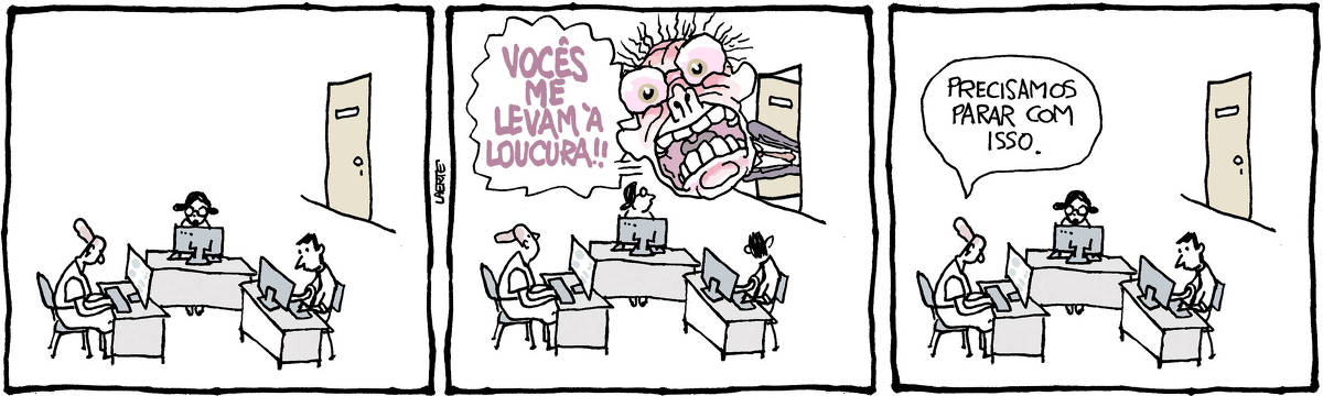 Tira de Laerte em 3 quadrinhos: 1) Um ambiente de trabalho, com 3 pessoas, cada uma à sua mesa - duas funcionárias e um funcionário. As 3 pessoas estão, cada uma, voltada para o seu computador. Ao fundo, uma porta fechada. 2) Da porta no fundo assoma, meio corpo pra fora, um chefe em surto: sua cabeça é desproporcionalmente enorme - ele tem as feições distorcidas, o olhar esbugalhado, os cabelos arrepiados e a boca escancarada enquanto grita: “VOCÊS ME LEVAM À LOUCURA!!”. As 3 pessoas às mesas apenas viram a cabeça para olhar o chefe. 3) A porta se fechou de novo e as 3 pessoas retomam seu trabalho, sem se alterar. Uma delas fala: “Precisamos parar com isso.”