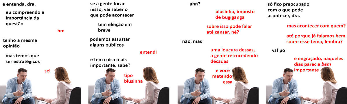 A tirinha Hmm, fale mais publicada em 19/06 é composta por quatro quadrinhos. A mesma foto, obtida em um banco de imagens, aparece nos quatro quadrinhos. Nela, à direita, uma terapeuta branca, de cabelos ruivos e longos, trajando um blazer rosa, atende um paciente branco, à esquerda, de cabelos curtos e pretos, vestindo uma camiseta branca sob uma camisa azul clara com os botões abertos e calça jeans. A terapeuta está sentada em uma poltrona preta, leva uma prancheta sobre as coxas e está com a mão direita com a palma para cima, em direção ao paciente, enquanto o paciente está sentado em um sofá cinza, com o olhar perdido, os cotovelos sobre as coxas e a mão direita estendida em direção à terapeuta. O leitor vê o rosto quase inteiro do paciente, excetuando-se a orelha esquerda, e a nuca da terapeuta. Ocorre o seguinte diálogo. Quadrinho 1. Paciente: E entenda, doutora, eu compreendo a importância da questão. Terapeuta: Hm. Paciente: Tenho a mesma opinião. Mas temos que ser estratégicos. Terapeuta: Sei. Quadrinho 2. Paciente: Se a gente focar nisso, vai saber o que pode acontecer. Tem eleição em breve, podemos assustar alguns públicos. Terapeuta: Entendi. Paciente: E tem coisa mais importante, sabe? Terapeuta: Tipo blusinha. Quadrinho 3. Paciente: Ahn? Terapeuta: Blusinha, imposto de bugiganga. Sobre isso pode falar até cansar, né? Paciente: Não, mas... Terapeuta: Uma loucura dessas, a gente retrocedendo décadas, e você metendo essa. Quadrinho 4. Paciente: Só fico preocupado com o que pode acontecer, doutora. Terapeuta: Mas acontecer com quem? Até porque já falamos bem sobre esse tema, lembra? Paciente: Vsf po. Terapeuta: E engraçado, naqueles dias parecia bem importante.