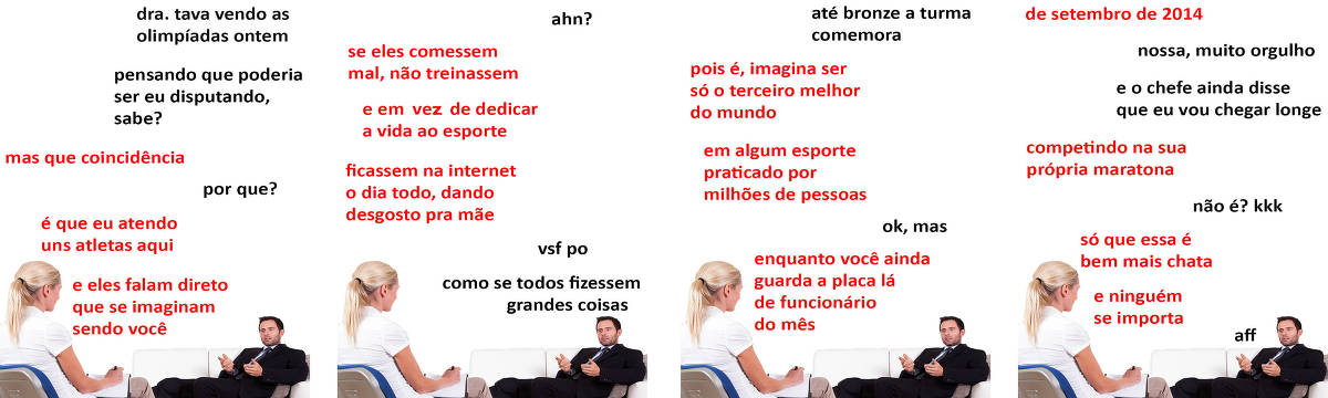 A tirinha Hmm, fale mais publicada em 31/07 é composta por quatro quadrinhos. A mesma foto, obtida em um banco de imagens, aparece nos quatro quadrinhos. Nela, à esquerda, uma terapeuta branca, de cabelos longos e loiros presos em um rabo de cavalo, usando uma blusa branca e uma calça bege, atende um paciente branco, à direita, com cabelos pretos e curtos e barba por fazer, vestindo um terno preto, camisa branca e gravata azul. A doutora está sentada em uma cadeira ´com um assento azulado, fazendo anotações em um caderno apoiado em suas pernas, enquanto o paciente está recostado no braço de um sofá branco, apoiando as costas em almofadas marrons. O paciente está com as mãos espalmadas para cima, olhando para a terapeuta e parece estar falando com ela. O leitor vê a nuca e uma pequena parte do lado direito do rosto da terapeuta e o rosto inteiro do paciente. Ocorre o seguinte diálogo. Quadrinho 1. Paciente: Doutora, tava vendo as olimpíadas ontem, pensando que poderia ser eu disputando, sabe? Terapeuta: Mas que coincidência. Paciente: Por que? Terapeuta: É que eu entendo uns atletas aqui e eles falam direto que se imaginam sendo você. Quadrinho 2. Paciente: Ahn? Terapeuta: Se eles comessem mal, não treinassem, e em vez de dedicar a vida ao esporte, ficassem na internet o dia todo, dando desgosto pra mãe. Paciente: Vsf po. Como se todos fizessem grandes coisas. Quadrinho 3. Paciente: Até bronze a turma comemora. Terapeuta: Pois é, imagina ser só o terceiro melhor do mundo em algum esporte praticado por milhões de pessoas. Paciente: Não, mas... Terapeuta: Enquanto você ainda guarda a placa lá de funcionário do mês... Quadrinho 4. Terapeuta: ...de setembro de 2014. Paciente: Nossa, muito orgulho... E o chefe ainda disse que eu vou chegar longe. Terapeuta: Competindo na sua própria maratona. Paciente: Não é? Risos. Terapeuta: Só que essa é bem mais chata, e ninguém se importa. Paciente: Aff.