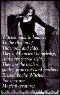 Witches walk in balance to the rhythm of the moon and tides. They hold ancient knowledge, and have sacred sight. They are the healers, guides, protectors, and teachers. Blessed be the Witches, for they are Magickal creatures. Yes we are.