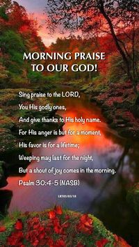 MORNING PRAISE TO OUR GOD  Sing praise to the LORD, you His godly ones, And give thanks to His holy name.  For His anger is but for a moment, His favor is for a lifetime; Weeping may last for the night, But a shout of joy comes in the morning.  Psalm 30:4-5 (NASB)