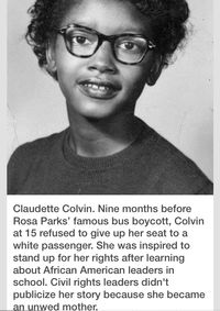 "Claudette Colvin. Nine months before Rosa parks’ famous bus boycott, Calvin at 15 refused to give up her seat to a white passenger. She was inspired to stand up for her rights after learning about African American leaders in school. Civil rights leaders didn’t publicize her story because she became an unwed mother."