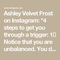 Ashley Velvet Frost on Instagram: "4 steps to get you through a trigger:

1️⃣ Notice that you are unbalanced. 
You don’t have to put a name on it, just notice that something is „off“, you are triggered, stressed or in any other way tensed up. 

This may for ex. be jealousy, stress, perfectionism, self doubt, being pissed-off or being ashamed.

2️⃣ Take your time and sit with what you feel.
Don’t put a label on it. Feel your body. 
Sense where the tension is and stay with it. 
Don’t think about it, don’t try to explain it or come up with solutions. 

Simply drop any agenda to fix or pull away and BE. 
Take deep breaths and relax into it.

3️⃣ Now, ask yourself: What emotion am I feeling here?
Is it anger, sadness, disgust, shame, or even joy? 

Label the feeling and see what changes. 
It is