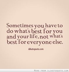 someones you have to do what's best for you and your life, not what's best for everyone else