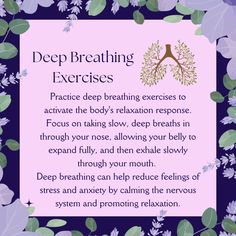 Deep Breathing Exercises:  Find a comfortable position, either sitting or lying down. Close your eyes and take a slow, deep breath in through your nose, filling your lungs with air.   Focus on breathing into your abdomen rather than your chest.  Hold your breath for a moment, then slowly exhale through your mouth, releasing tension and stress with each breath.  Repeat this process several times, focusing on the sensation of your breath entering and leaving your body.   Try to make each breath slow, deep, and rhythmic. Relaxation Response, Deep Breathing, Deep Breathing Exercises, Breathing Exercises, Deep Breath, Lungs, Close Your Eyes, Nervous System, Immune System