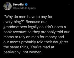 a tweet that reads, why do men have to pay for everything? because our grandmothers legally couldn't open a bank account so they probably told