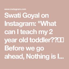 Swati Goyal on Instagram: "What can I teach my 2 year old toddler??😊🤗

Before we go ahead, Nothing is Imperative There is no specific pedagogy method that you need to follow to teach your child..

Learning is Tailor made I
Whether you follow..
✅VIRBE
✅Montessori
✅Nothing
✅Regular school

Learning will happen
Just be Consistent
Skim through the slides to see what you can teach your two year old.

With two kids, I have learnt with trial and error and hence made this post going back in memory to what son did at 2 and what daughter did at 2. This is an amalgamation of both!

😜There is no benchmark..
If the child knows today what he didn’t know
yesterday, then it is a Benchmark
Go Slow and steady, move to this post

Trust Yourself and the Ability of Your Child...💯💯

Just don’t give up 100%