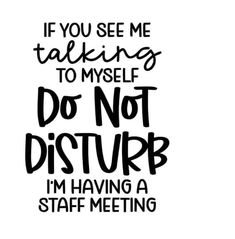 a black and white poster with the words if you see me talking to myself do not disturb i'm having a staff meeting