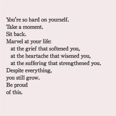 you're so hard on yourself. take a moment. sit back. marvel at your life: at the grief that softened you, at the heartache that wisened you, at the suffering that strengthened you. despite everything, you still grow. be proud of this. Easy To Love You Quotes, Now Quotes, Life Quotes Love, Emotional Health, Pretty Words, Great Quotes, Inspirational Words