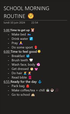 SCHOOL MORNING ROUTINE 
5:00 Time to get up 
	- Make bed 
	- Drink water 
	- Pray 
	- Do some sport 
6:00 Time to feel good
	- Breakfast 
	- Brush teeth 
	- Wash face, body 
	- Get dressed 
	- Do hair 
	- Read bible 
6:55 Ready for the day 
	- Pack bag 
	- Make coffee/tea + chill
	- Go to school 8th Grade Morning Routine, Routine School, School Routine For Teens, Morning Routine School, School Morning, School Routine, Womens Health Care, Routine Ideas