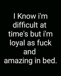 i know i'm difficult at time's but i'm loyal as fock and amazing in bed