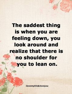 the saddest thing is when you are feeling down, you look around and realizing that there is no shoulder for you to lean on