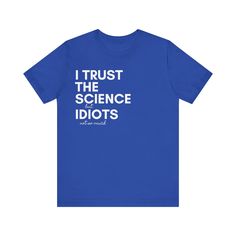 Proclaim your confidence in knowledge with a light-hearted twist in our "Science Trust Tee." It's designed for the thinkers, the questioners, and the ones who lean on facts and figures. This royal blue tee's message playfully reads, "I TRUST THE SCIENCE but IDIOTS not so much," making it a fun pick for science fairs, casual meet-ups, or as a quirky gift for the scientist in your life. The shirt aims to spark conversations with a wink, promoting science in a casual, relatable way. Whether you're a professional in the field, a student, or simply a fan of evidence-based understanding, this tee is sure to fit your daily rotation. Let's wear our love for logic and reason with a bit of humor on our sleeves (or our chest, in this case)! This classic unisex jersey short sleeve tee fits like a well Blue Relaxed Fit T-shirt With Funny Text, Funny Blue T-shirt With Text Print, Blue T-shirt With Funny Text In Relaxed Fit, The Scientist, Lean On, I Trust, Blue Tee, Science Fair, The Science