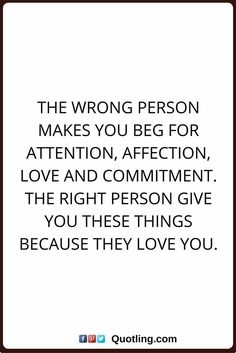 the wrong person makes you beg for attention, affection, love and comment with the right person give you these things because they love you