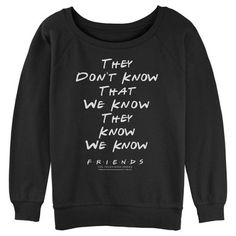 Chandler wants to know, "could this officially licensed Friends style BE any cooler?" Head to Central Perk with your favorite friends Ross, Rachel, Monica, Phoebe, Chandler, and Joey, and relive the hilarious episode of the '90s sitcom with this funny Juniors' French Terry Sweatshirt that reads: "They Don't Know That We Know They Know We Know," down the front! No one will think you're the "smelly cat" while rocking this Warner Brothers Friends design! Black Slogan Fan Apparel Top, Black Slogan Top Fan Apparel, Black Slogan Top For Fan Apparel, Black Slogan Tops For Fans, Fandom Streetwear Tops With Letter Print, Pop Culture Sweatshirt With Letter Print For Fans, Fandom Long Sleeve Tops With Letter Print, Pop Culture Letter Print Sweatshirt Fan Merchandise, Pop Culture Letter Print Sweatshirt For Fans