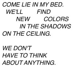 a black and white photo with the words come lie in my bed, well find new colors in the shadows on the ceiling we don't have to think about anything about anything