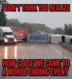 two semi trucks driving down a rain soaked road with caption that reads, i don't think you realize how close we came to a world ending event