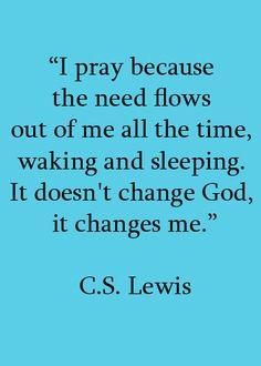 a quote from c s lewis that says, i pray because the need flows out of me all the time, waking and sleeping it doesn't change god, it changes me