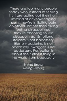 “There are too many people today who instead of feeling hurt are acting out their hurt; instead of acknowledging pain, they’re inflicting pain on others. Rather than risking feeling disappointed, they’re choosing to live disappointed. Emotional stoicism is not badassery. Blustery posturing is not badassery. Swagger is not badassery. Perfection is about the furthest thing in the world from badassery.” - Rising Strong, Brené Brown Feeling Disappointed, Brown Quotes, Rising Strong, Brené Brown, Brene Brown Quotes, Attitude Is Everything, Brene Brown, Look At You