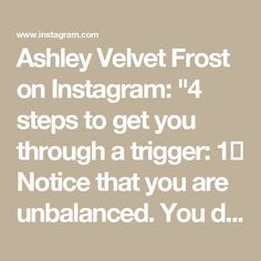 Ashley Velvet Frost on Instagram: "4 steps to get you through a trigger:

1️⃣ Notice that you are unbalanced. 
You don’t have to put a name on it, just notice that something is „off“, you are triggered, stressed or in any other way tensed up. 

This may for ex. be jealousy, stress, perfectionism, self doubt, being pissed-off or being ashamed.

2️⃣ Take your time and sit with what you feel.
Don’t put a label on it. Feel your body. 
Sense where the tension is and stay with it. 
Don’t think about it, don’t try to explain it or come up with solutions. 

Simply drop any agenda to fix or pull away and BE. 
Take deep breaths and relax into it.

3️⃣ Now, ask yourself: What emotion am I feeling here?
Is it anger, sadness, disgust, shame, or even joy? 

Label the feeling and see what changes. 
It is Deep Breaths, Perfectionism, Take Your Time, Fix It, Anger, Sense, How Are You Feeling, Mindfulness, Velvet