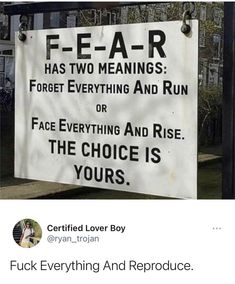 a sign that says fear has two meaningss forget everything and run or face everything and rise the choice is yours