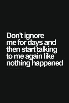 the words don't ignore me for days and then start talking to me again like nothing happened