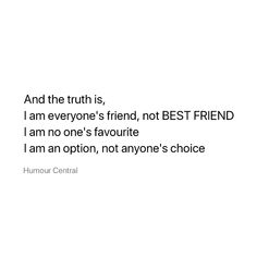 a white background with the words, and the truth is i am everyone's friend, not best friend i am no one's favorite i am an option, not anyone's choice