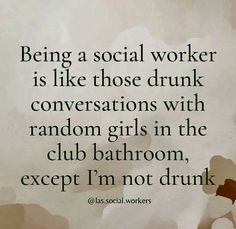 a quote that reads being a social worker is like those drunk conversations with random girls in the club bathroom except i'm not drunk