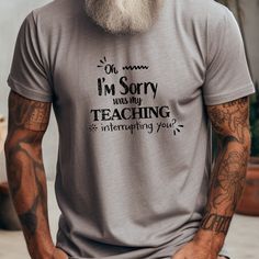 Oh I'm Sorry Was my Teaching interrupting you - Funny Teacher T-Shirt - Unisex Softstyle T-Shirt - T-Shirts are the perfect fun gift for your friends, co-workers and family members.   * Classic unisex jersey tee with a retail fit * Made from 100% Airlume combed and ring-spun cotton * Features ribbed knit collars, tapered shoulders, and dual side seams for durability * Lightweight fabric (4.2 oz/yd suitable for layering and breathable * Ideal for active and leisure wear, with a neat crew neckline for accessorizing * Manufactured by Bella+Canvas in the US and internationally in a humane, sustainable way * Fair Labor Association and Platinum WRAP certified * Tear-away label to minimize skin irritations * Fabric blends for specific colors (e.g., Ash and Heather Prism colors - 99% cotton, 1% po Gray Crew Neck T-shirt With Funny Print, Gray Graphic Tee With Funny Text, Funny Teacher, Im Sorry, Teacher Humor, Teacher Tshirts, I'm Sorry, Prism Color, Jersey Tee