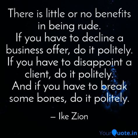 There're little or no benefits in being rude.
If you have to decline a business offer, do it politely.
If you have to disappoint a client, do it politely.
And if you have to break some bones, do it politely.

INTO THE PHENOMENON by Ike Emeka Zion Business Offer, A Business, Bones, Do It, Benefits, Quotes