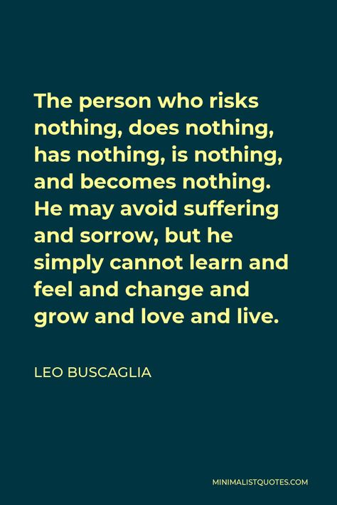 Leo Buscaglia Quote: The person who risks nothing, does nothing, has nothing, is nothing, and becomes nothing. He may avoid suffering and sorrow, but he simply cannot learn and feel and change and grow and love and live. Leo Buscaglia Quotes, Leo Buscaglia, Love Pain, Never Grow Old, Same Love, Human Interaction, Self Respect, One Liner, Spiritual Life