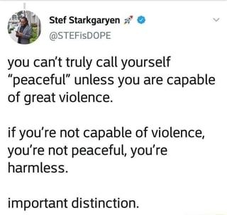 F; “ Stef Starkgaryen z-:' & you can't truly call yourself "peaceful" unless you are capable of great violence. if you're not capable of violence, you're not peaceful, you're harmless. important distinction. – popular memes on the site ifunny.co Book Writing Tips, Poem Quotes, Poetry Quotes, Writing Inspiration, Pretty Words, Writing Tips, Writing Prompts, Writing A Book, True Quotes