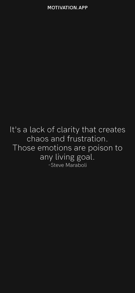 It's a lack of clarity that creates chaos and frustration. Those emotions are poison to any living goal. -Steve Maraboli From the Motivation app: https://motivation.app/download Consideration Quotes Lack Of, Lack Of Consideration Quotes, Consideration Quotes, Clarity Quotes, Steve Maraboli, Motivation App, Ios Wallpapers, Daily Motivation, Real Quotes