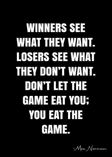 Winners see what they want. Losers see what they don’t want. Don’t let the game eat you; you eat the game. – Moe Norman Quote QWOB Collection. Search for QWOB with the quote or author to find more quotes in my style… • Millions of unique designs by independent artists. Find your thing. Finished Quotes, Competition Quotes, Winner Quotes, Matching Quotes, Gaming Quotes, Keep It Real Quotes, Team Quotes, Short Meaningful Quotes, White Quote