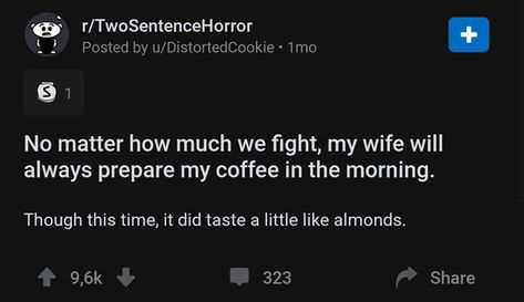 screenshot - rTwoSentenceHorror Posted by uDistortedCookie. 1mo 31 No matter how much we fight, my wife will always prepare my coffee in the morning. Though this time, it did taste a little almonds. 323 Two Sentence Scary Stories, Horror Prompts, Two Sentence Horror Stories, 2 Sentence Horror Stories, Short Scary Stories, Creepy Story, Scary Clips, Story Prompt, Short Creepy Stories