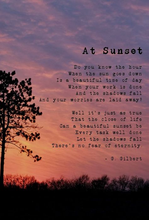 At Sunset Do you know the hour When the sun goes down Is a beautiful time of day When your work is done And the shadows fall And your worries are laid away? Well it's just as true that the close of life can a beautiful sunset be Every task well done Let the shadows fall There's no fear of eternity. - G. Gilbert Sunset Poems Poetry, When The Sun Goes Down, Sunset Life Quotes, Quotes About Sunsets, Sunset Poetry, Sunset Poem, Sunrise Quotes, Sunset Quotes Instagram, Sky Quotes