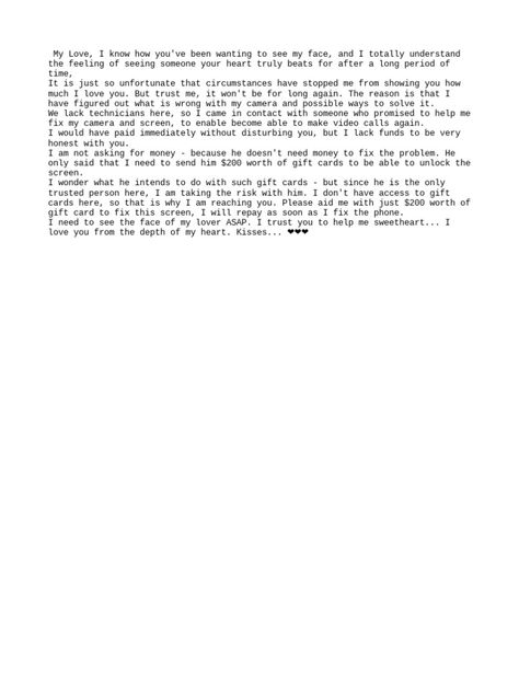 The author expresses a desire to video call their lover but is unable to due to camera issues with their phone. They have contacted a local technician who claims they can fix the camera issues if provided with $200 worth of gift cards, despite not actually needing money for the repairs. The author asks their lover to purchase the gift cards to pay the technician so the camera can be fixed and they can see their lover's face again, promising to repay the money. Phone Issues Format, Format For Video Call, Billing Format For Dating Gift Card, Phone Repair Billing Format, Phone Spoil Format For Client, Camera Billing Format, My Phone Camera Need Gift Card, Prepaid Phone Format, Video Call Format For Yahoo