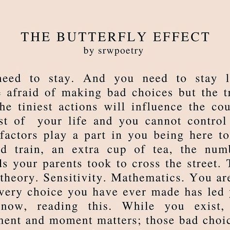 sian wilmot on Instagram: "The Butterfly Effect 🖤 I know that 99% of you understand what this poem represents but just for the 1%...chaos theory isn’t an excuse to act immorally. The ‘bad choices’ I mention here are the choices that we’ve all made in the past and now consider a waste of time (relationships, jobs etc!) that actually led us to beautiful things that shaped our growth. Without those choices, we wouldn’t be where we are. I wanted to write this as a reminder that sometimes we are so scared to make choices incase they fail but they could lead us to the best tomorrows (and that change will come even if we’re standing still!) and that there’s no point in thinking of what could or might have been because we can never know that for sure. I know The Butterfly Effect is a scary concep Butterfly Effect Theory, Bad Choices, The Butterfly Effect, Chaos Theory, Waste Of Time, Butterfly Effect, The Butterfly, Beautiful Things, I Know